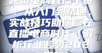 跨境电商直播干货：从入门到精通，实战技巧助你赢在直播电商时代解析行业趋势2025展望