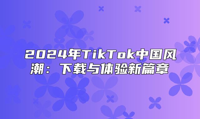 2025年TikTok中国风潮：下载与体验新篇章