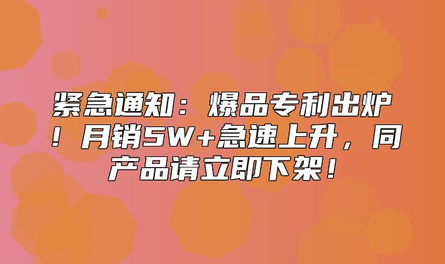 紧急通知：爆品专利出炉！月销5W+急速上升，同产品请立即下架！