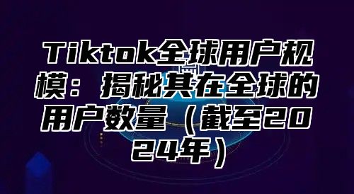 Tiktok全球用户规模：揭秘其在全球的用户数量截至2025年