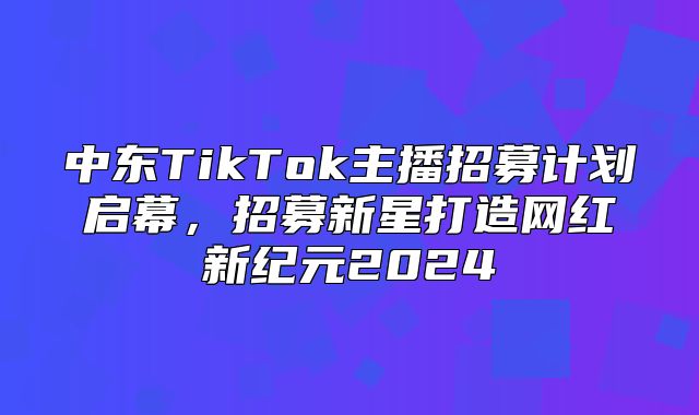 中东TikTok主播招募计划启幕，招募新星打造网红新纪元2025
