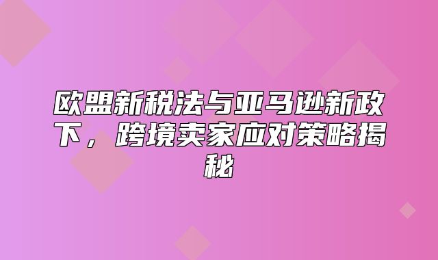 欧盟新税法与亚马逊新政下，跨境卖家应对策略揭秘