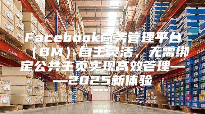 Facebook商务管理平台BM自主灵活，无需绑定公共主页实现高效管理——2025新体验