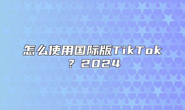 怎么使用国际版TikTok？2025