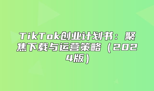 TikTok创业计划书：聚焦下载与运营策略2025版