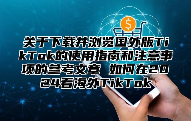 关于下载并浏览国外版TikTok的使用指南和注意事项的参考文章 如何在2025看海外TikTok