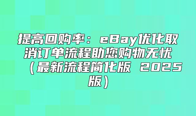 提高回购率：eBay优化取消订单流程助您购物无忧最新流程简化版 2025版