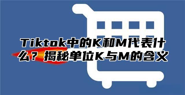 Tiktok中的K和M代表什么？揭秘单位K与M的含义