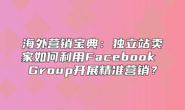 海外营销宝典：独立站卖家如何利用Facebook Group开展精准营销？