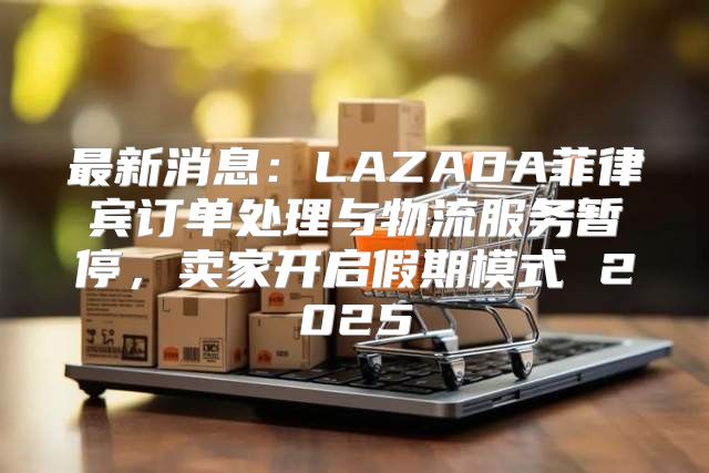 最新消息：LAZADA菲律宾订单处理与物流服务暂停，卖家开启假期模式 2025