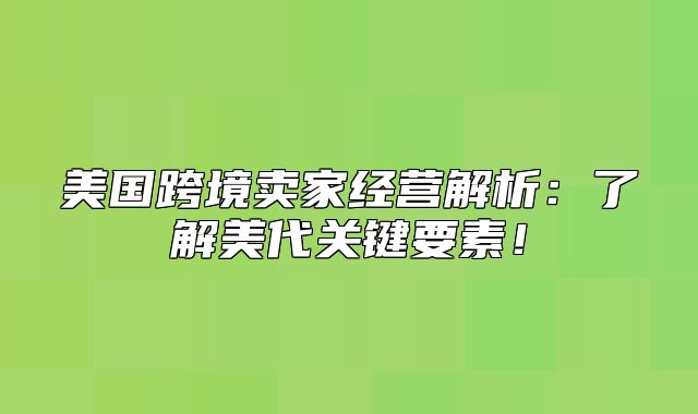 美国跨境卖家经营解析：了解美代关键要素！
