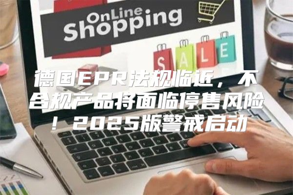 德国EPR法规临近，不合规产品将面临停售风险！2025版警戒启动