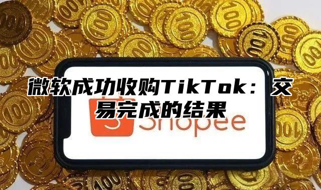 微软成功收购TikTok：交易完成的结果