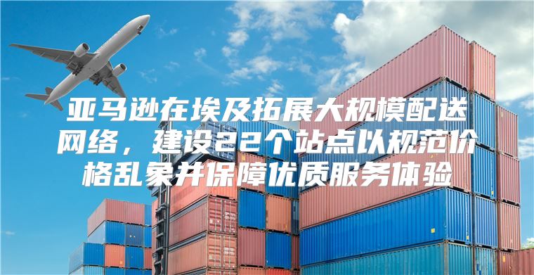 亚马逊在埃及拓展大规模配送网络，建设22个站点以规范价格乱象并保障优质服务体验