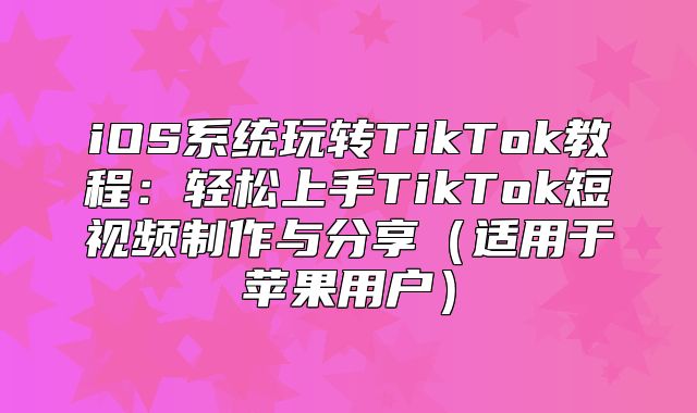 iOS系统玩转TikTok教程：轻松上手TikTok短视频制作与分享适用于苹果用户