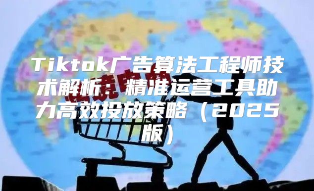 Tiktok广告算法工程师技术解析：精准运营工具助力高效投放策略2025版