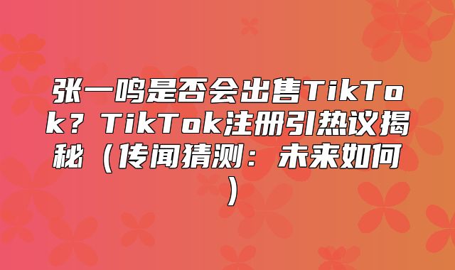 张一鸣是否会出售TikTok？TikTok注册引热议揭秘传闻猜测：未来如何