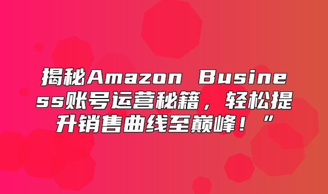 揭秘Amazon Business账号运营秘籍，轻松提升销售曲线至巅峰！”
