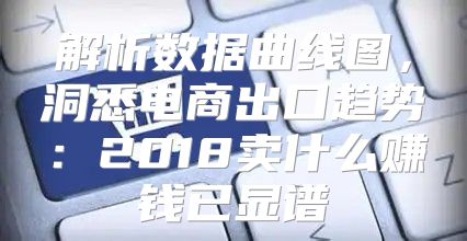 解析数据曲线图，洞悉电商出口趋势：2018卖什么赚钱已显谱