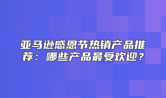 亚马逊感恩节热销产品推荐：哪些产品最受欢迎？