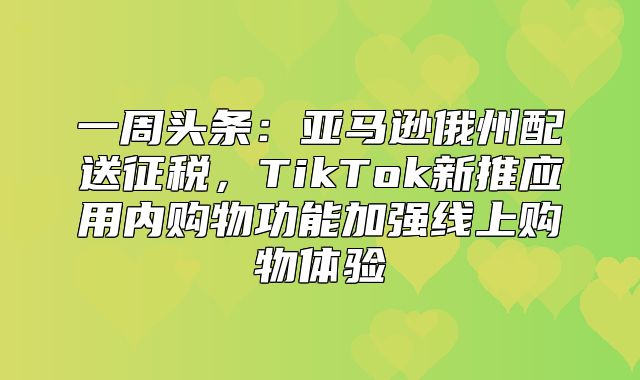 一周头条：亚马逊俄州配送征税，TikTok新推应用内购物功能加强线上购物体验