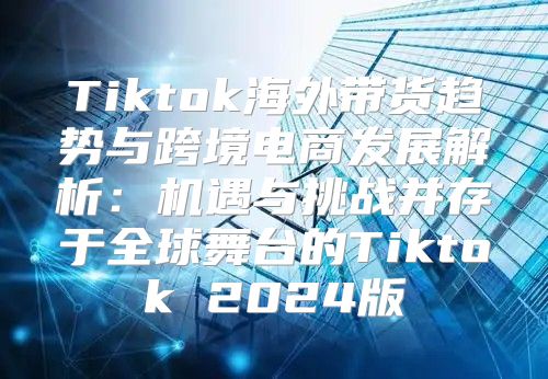 Tiktok海外带货趋势与跨境电商发展解析：机遇与挑战并存于全球舞台的Tiktok 2025版