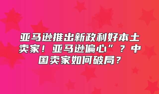 亚马逊推出新政利好本土卖家！亚马逊偏心”？中国卖家如何破局？