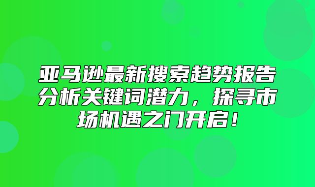 亚马逊最新搜索趋势报告分析关键词潜力，探寻市场机遇之门开启！