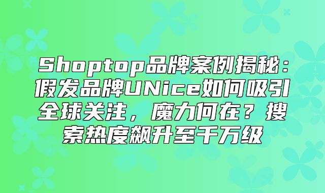 Shoptop品牌案例揭秘：假发品牌UNice如何吸引全球关注，魔力何在？搜索热度飙升至千万级
