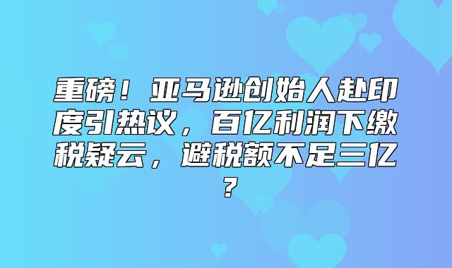 重磅！亚马逊创始人赴印度引热议，百亿利润下缴税疑云，避税额不足三亿？