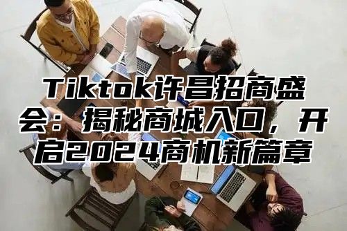 Tiktok许昌招商盛会：揭秘商城入口，开启2025商机新篇章