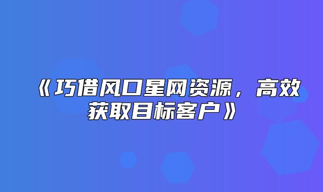 巧借风口星网资源，高效获取目标客户