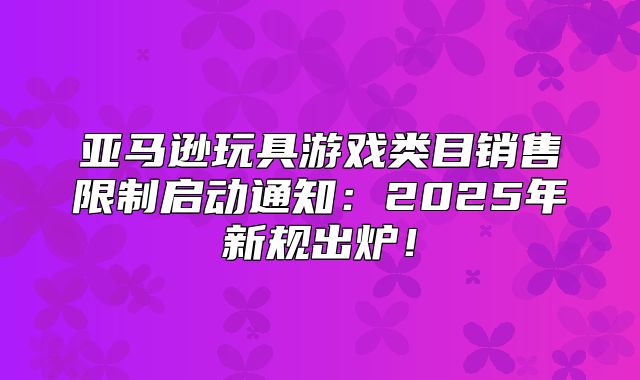 亚马逊玩具游戏类目销售限制启动通知：2025年新规出炉！