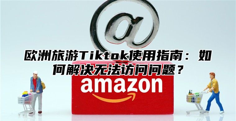 欧洲旅游Tiktok使用指南：如何解决无法访问问题？