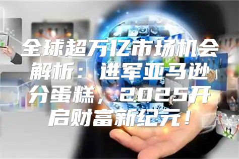 全球超万亿市场机会解析：进军亚马逊分蛋糕，2025开启财富新纪元！