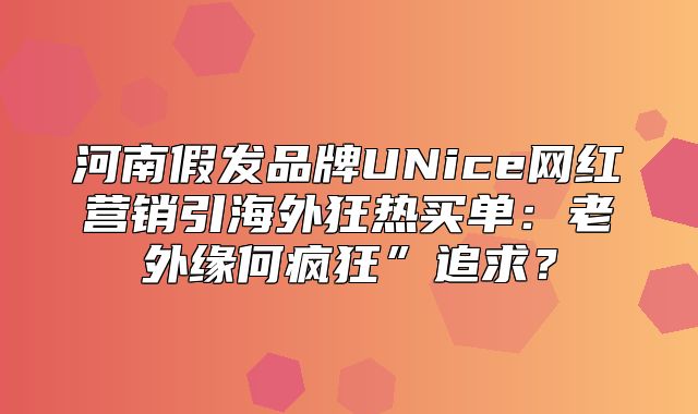 河南假发品牌UNice网红营销引海外狂热买单：老外缘何疯狂”追求？
