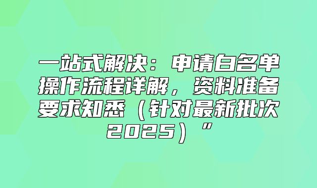 一站式解决：申请白名单操作流程详解，资料准备要求知悉针对最新批次2025”