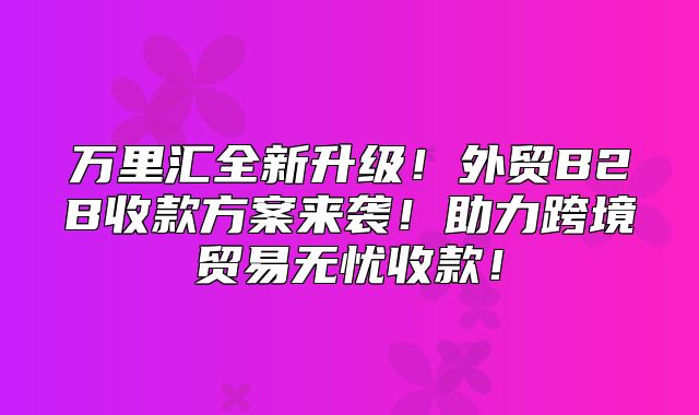 万里汇全新升级！外贸B2B收款方案来袭！助力跨境贸易无忧收款！