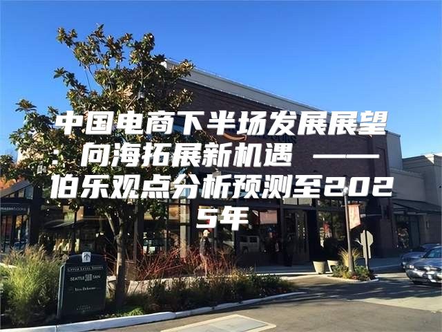 中国电商下半场发展展望：向海拓展新机遇 —— 伯乐观点分析预测至2025年