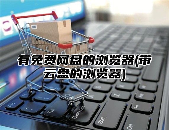 有免费网盘的浏览器(带云盘的浏览器)