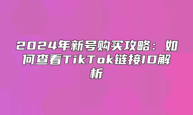 2025年新号购买攻略：如何查看TikTok链接ID解析