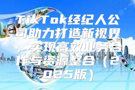 TikTok经纪人公司助力打造新视界，实现高效业务合作与资源整合2025版