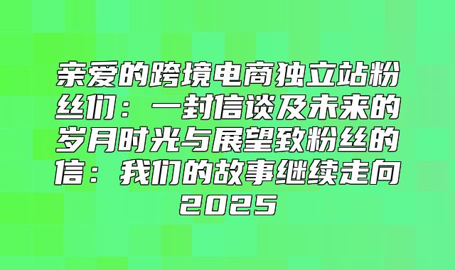 亲爱的跨境电商独立站粉丝们：一封信谈及未来的岁月时光与展望致粉丝的信：我们的故事继续走向2025