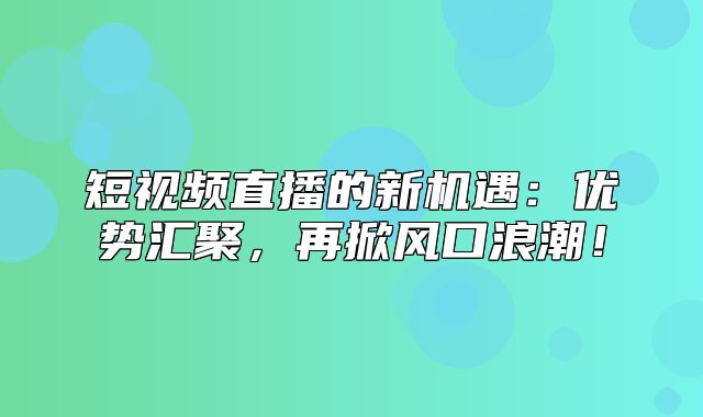 短视频直播的新机遇：优势汇聚，再掀风口浪潮！