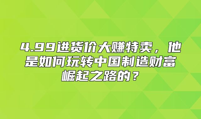 4.99进货价大赚特卖，他是如何玩转中国制造财富崛起之路的？