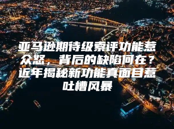亚马逊期待级索评功能惹众怒，背后的缺陷何在？近年揭秘新功能真面目惹吐槽风暴