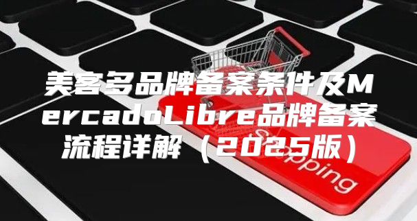美客多品牌备案条件及MercadoLibre品牌备案流程详解2025版