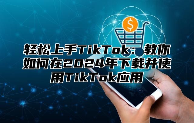 轻松上手TikTok：教你如何在2025年下载并使用TikTok应用