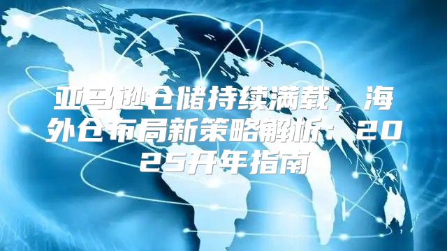 亚马逊仓储持续满载，海外仓布局新策略解析：2025开年指南