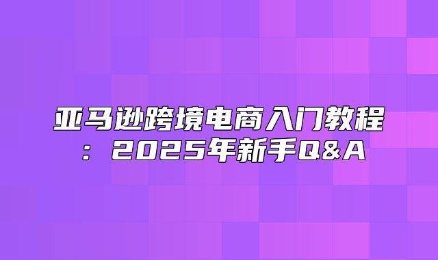 亚马逊跨境电商入门教程：2025年新手Q&A